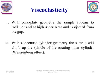 Viscoelasticity
1. With cone-plate geometry the sample appears to
‘roll up’ and at high shear rates and is ejected from
the gap.
2. With concentric cylinder geometry the sample will
climb up the spindle of the rotating inner cylinder
(Weissenberg effect).
2014/03/09
Faculty of Pharmacy, Omer Al-Mukhtar University,
Tobruk, Libya.
26
 