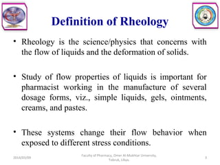 Definition of Rheology
• Rheology is the science/physics that concerns with
the flow of liquids and the deformation of solids.
• Study of flow properties of liquids is important for
pharmacist working in the manufacture of several
dosage forms, viz., simple liquids, gels, ointments,
creams, and pastes.
• These systems change their flow behavior when
exposed to different stress conditions.
2014/03/09 3
Faculty of Pharmacy, Omer Al-Mukhtar University,
Tobruk, Libya.
 