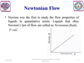 Newtonian Flow
• Newton was the first to study the flow properties of
liquids in quantitative terms. Liquids that obey
Newton’s law of flow are called as Newtonian fluids.
F=nG
F
G
2014/03/09 6
Faculty of Pharmacy, Omer Al-Mukhtar University,
Tobruk, Libya.
 