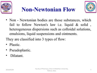 Non-Newtonian Flow
• Non - Newtonian bodies are those substances, which
fail to follow Newton's law i.e. liquid & solid ,
heterogeneous dispersions such as colloidal solutions,
emulsions, liquid suspensions and ointments.
They are classified into 3 types of flow:
• Plastic.
• Pseudoplastic.
• Dilatant.
2014/03/09 7
Faculty of Pharmacy, Omer Al-Mukhtar University,
Tobruk, Libya.
 