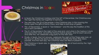 Christmas in Spain:
 In Spain the Christmas's holidays start the 24th of December, the Christmas eve.
This night the family eat together in harmony.
 The next day, the 25 of December, is the Christmas day, in this morning the
family open the gifts of Santa Claus, and take to eat soup of galets.
 The of December, in Spain is ’’San Esteban’’ and this day the tradition of this
day is eat cannelloni.
 The 31 of December is the night of the year-end, and when is the twelve o’clock
and sound the clock, we eat the famous twelve grapes, one for each second,
and after this, we celebrate a big party for the new year
 Finally, in Spain, the 5 of January, celebrate the night of the Three wise man, at
the six p.m, all the city down to the streets to admire the Three Wise Mens
parade. And the next day, the Christmas trees are filled of presents.
 The Christmas in Spain also is characterised by the lot of food and by the high
selling lottery.
 