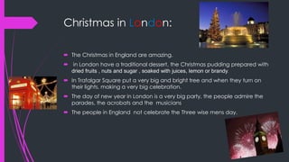Christmas in London:
 The Christmas in England are amazing.
 in London have a traditional dessert, the Christmas pudding prepared with
dried fruits , nuts and sugar , soaked with juices, lemon or brandy.
 In Trafalgar Square put a very big and bright tree and when they turn on
their lights, making a very big celebration.
 The day of new year in London is a very big party, the people admire the
parades, the acrobats and the musicians
 The people in England not celebrate the Three wise mens day.
 