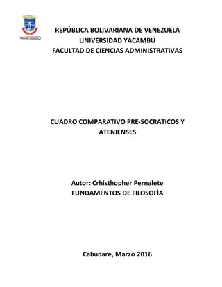 REPÚBLICA BOLIVARIANA DE VENEZUELA
UNIVERSIDAD YACAMBÚ
FACULTAD DE CIENCIAS ADMINISTRATIVAS
CUADRO COMPARATIVO PRE-SOCRATICOS Y
ATENIENSES
Autor: Crhisthopher Pernalete
FUNDAMENTOS DE FILOSOFÌA
Cabudare, Marzo 2016
 