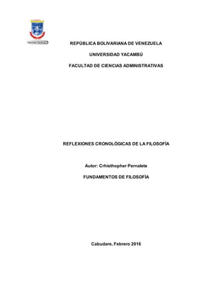 REPÚBLICA BOLIVARIANA DE VENEZUELA
UNIVERSIDAD YACAMBÚ
FACULTAD DE CIENCIAS ADMINISTRATIVAS
REFLEXIONES CRONOLÓGICAS DE LA FILOSOFÌA
Autor: Crhisthopher Pernalete
FUNDAMENTOS DE FILOSOFÌA
Cabudare, Febrero 2016
 