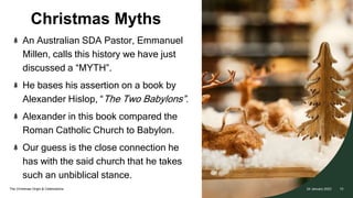 Christmas Myths
The Christmas Origin & Celebrations
An Australian SDA Pastor, Emmanuel
Millen, calls this history we have just
discussed a “MYTH”.
He bases his assertion on a book by
Alexander Hislop, “The Two Babylons”.
Alexander in this book compared the
Roman Catholic Church to Babylon.
Our guess is the close connection he
has with the said church that he takes
such an unbiblical stance.
24 January 2023 10
 