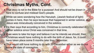 Christmas Myths, Cont.
That story is not in the Bible for a purpose! And should not be drawn in
here to confuse and mislead God’s people.
While we were wondering how the Hanukah, (Jewish festival of light)
comes in here, then he says because that happened in winter solstice, and
Jesus was miraculously conceived in the solstice.
He then says that according to him, Christmas is correctly celebrated in
winter solstice since Christ was conceived in that time.
If we were to take his logic and believe it as he intends we should, then
Christmas would have nothing to do with the birth of Jesus, for, it could
have taken place some 9 months later than December.
That would still have nothing to do with 25 December either as we do not
know the date of conception.
24 January 2023 The Christmas Origin & Celebrations 14
 