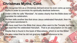 Christmas Myths, Cont.
We recognise him as a Christmas diehard since he even coins up some
myths in order to convince his spiritually destitute believers.
Under a title he calls “Mandate”, he states clearly that the Bible does not
mandate his celebration.
He then tells another lies that since Jesus celebrated Hanukah, then He
must have sanctioned it.
We have read from the Bible that Jesus often went to the Temple, but have
not read that He celebrated Hanukah. That is an assumption on his part.
Maybe that is found in the book of Maccabees, which is not the Bible!
We also noted that he did not give any Biblical reference to his
assumption.
24 January 2023 The Christmas Origin & Celebrations 15
 