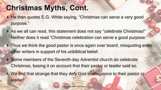 Christmas Myths, Cont.
He then quotes E.G. White saying, “Christmas can serve a very good
purpose.”
As we all can read, this statement does not say “celebrate Christmas!”
Neither does it read “Christmas celebration can serve a good purpose.”
Thus we think the good pastor is once again over board, misquoting even
other writers in support of his unbiblical belief.
Some members of the Seventh-day Adventist church do celebrate
Christmas, basing it on account that their pastor or leader said so.
We find that strange that they defy God in allegiance to their pastor or
leader!
24 January 2023 The Christmas Origin & Celebrations 16
 