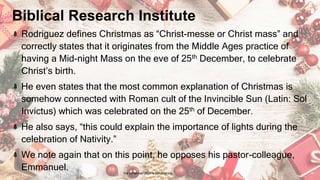 Biblical Research Institute
Rodriguez defines Christmas as “Christ-messe or Christ mass” and
correctly states that it originates from the Middle Ages practice of
having a Mid-night Mass on the eve of 25th December, to celebrate
Christ’s birth.
He even states that the most common explanation of Christmas is
somehow connected with Roman cult of the Invincible Sun (Latin: Sol
Invictus) which was celebrated on the 25th of December.
He also says, “this could explain the importance of lights during the
celebration of Nativity.”
We note again that on this point, he opposes his pastor-colleague,
Emmanuel.
24 January 2023 The Christmas Origin & Celebrations 18
 