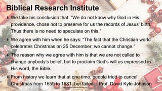 Biblical Research Institute
We take his conclusion that: “We do not know why God in His
providence, chose not to preserve for us the records of Jesus’ birth.
Thus there is no need to speculate on this.”
We agree with him when he says: “The fact that the Christian world
celebrates Christmas on 25 December, we cannot change.”
The reason why we agree with him is that we are not called to
change anybody’s belief, but to proclaim God’s will as expressed in
His word, the Bible.
From history we learn that at one time, people tried to cancel
Christmas from 1659 to 1681, but failed. – Prof. David Kyle Johnson
24 January 2023 The Christmas Origin & Celebrations 19
 