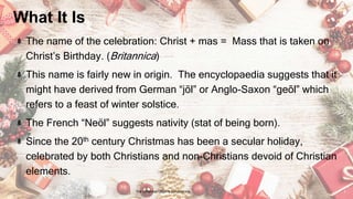 What It Is
The name of the celebration: Christ + mas = Mass that is taken on
Christ’s Birthday. (Britannica)
This name is fairly new in origin. The encyclopaedia suggests that it
might have derived from German “jōl” or Anglo-Saxon “geōl” which
refers to a feast of winter solstice.
The French “Neöl” suggests nativity (stat of being born).
Since the 20th century Christmas has been a secular holiday,
celebrated by both Christians and non-Christians devoid of Christian
elements.
24 January 2023 The Christmas Origin & Celebrations 2
 