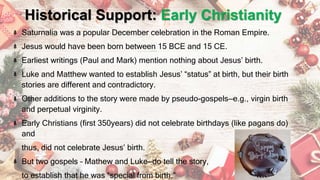 Historical Support: Early Christianity
Saturnalia was a popular December celebration in the Roman Empire.
Jesus would have been born between 15 BCE and 15 CE.
Earliest writings (Paul and Mark) mention nothing about Jesus’ birth.
Luke and Matthew wanted to establish Jesus’ “status” at birth, but their birth
stories are different and contradictory.
Other additions to the story were made by pseudo-gospels—e.g., virgin birth
and perpetual virginity.
Early Christians (first 350years) did not celebrate birthdays (like pagans do)
and
thus, did not celebrate Jesus’ birth.
But two gospels – Mathew and Luke—do tell the story,
to establish that he was “special from birth.”
 