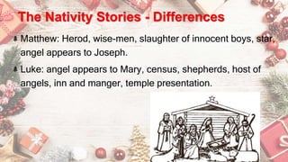 The Nativity Stories - Differences
Matthew: Herod, wise-men, slaughter of innocent boys, star,
angel appears to Joseph.
Luke: angel appears to Mary, census, shepherds, host of
angels, inn and manger, temple presentation.
 