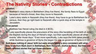 The Nativity Stories - Contradictions
Location:
Matthew’s story starts in Bethlehem (they live there), the family flees to Egypt
because of Herod’s threat, then they move to Nazareth.
Luke’s story starts in Nazareth (they live there), they have to go to Bethlehem for a
census, then they go right back to Nazareth after a quick stop at the temple in
Jerusalem.
Time period:
Matthew has Herod ruling (he died in 4 BCE).
Luke specifically places the precursors of the story (the heralding of the birth of John
the Baptist) during the days of Herod’s reign, but then specifically places all other
events “after those days.” Even more specifically, Luke says the birth takes places
while Quirinius is governor of Syria (he began his rule as governor of Syria in 6 CE).
Both knew nothing of Jesus’ birth but were simply telling a story consistent with what
they knew from Mark (born in Bethlehem, from Nazareth, mother is Mary). But they told
totally different stories that had these elements.
 