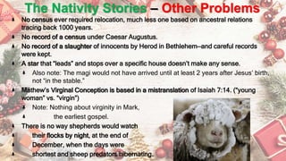 The Nativity Stories – Other Problems
No census ever required relocation, much less one based on ancestral relations
tracing back 1000 years.
No record of a census under Caesar Augustus.
No record of a slaughter of innocents by Herod in Bethlehem—and careful records
were kept.
A star that “leads” and stops over a specific house doesn’t make any sense.
Also note: The magi would not have arrived until at least 2 years after Jesus’ birth,
not “in the stable.”
Mathew’s Virginal Conception is based in a mistranslation of Isaiah 7:14. (“young
woman” vs. “virgin”)
Note: Nothing about virginity in Mark,
the earliest gospel.
There is no way shepherds would watch
their flocks by night, at the end of
December, when the days were
shortest and sheep predators hibernating.
 