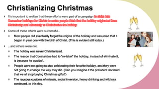 Christianizing Christmas
It’s important to realize that these efforts were part of a campaign to claim late
December holidays for Christ—to make people think that the holiday originated from
Christianity and ultimately to Christianize the holiday.
Some of these efforts were successful…
Most people did eventually forget the origins of the holiday and assumed that it
began in year one with the birth of Christ. (This is evident still today.)
… and others were not.
The holiday was never Christianized.
The reason that Constantine had to “re-label” the holiday, instead of eliminate it,
is because he couldn’t.
People were not going to stop celebrating their favorite holiday, and they were
not going to change the way they did. (Can you imagine if the president declared
that we all stop buying Christmas gifts?)
The raucous customs of misrule, social inversion, heavy drinking and wild sex
continued…to this day.
 