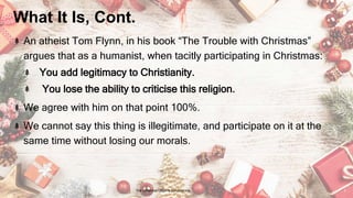 What It Is, Cont.
An atheist Tom Flynn, in his book “The Trouble with Christmas”
argues that as a humanist, when tacitly participating in Christmas:
You add legitimacy to Christianity.
You lose the ability to criticise this religion.
We agree with him on that point 100%.
We cannot say this thing is illegitimate, and participate on it at the
same time without losing our morals.
24 January 2023 The Christmas Origin & Celebrations 3
 