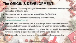 The ORIGIN & DEVELOPMENT
Early Christian community distinguished between date identification and liturgical
celebration of Christ’s birth.
Birthdays are said to have started around 3000 BCE in Egypt.
They are said to have been the monopoly of the Pharaohs.
(www.pumpitupparty.com).
Even with them, this was not their true birthdays, in that they referred to his
ascension to the throne as he was believed he was then transformed to a god.
Pagan Greeks believed that when a king is born, he had a spirit that watched him
mystically relating to a god that was born on the same day as he.
This was not for common people until the time of the Roman republics.
24 January 2023 The Christmas Origin & Celebrations 4
 