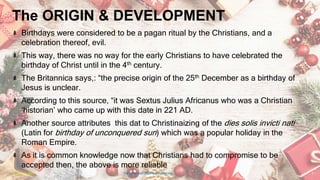 The ORIGIN & DEVELOPMENT
Birthdays were considered to be a pagan ritual by the Christians, and a
celebration thereof, evil.
This way, there was no way for the early Christians to have celebrated the
birthday of Christ until in the 4th century.
The Britannica says,: “the precise origin of the 25th December as a birthday of
Jesus is unclear.
According to this source, “it was Sextus Julius Africanus who was a Christian
‘historian’ who came up with this date in 221 AD.
Another source attributes this dat to Christinaizing of the dies solis invicti nati
(Latin for birthday of unconquered sun) which was a popular holiday in the
Roman Empire.
As it is common knowledge now that Christians had to compromise to be
accepted then, the above is more reliable
24 January 2023 The Christmas Origin & Celebrations 5
 