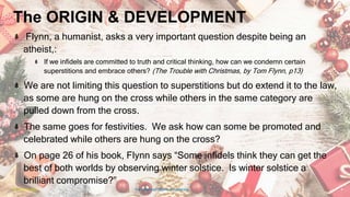 The ORIGIN & DEVELOPMENT
Flynn, a humanist, asks a very important question despite being an
atheist,:
If we infidels are committed to truth and critical thinking, how can we condemn certain
superstitions and embrace others? (The Trouble with Christmas, by Tom Flynn, p13)
We are not limiting this question to superstitions but do extend it to the law,
as some are hung on the cross while others in the same category are
pulled down from the cross.
The same goes for festivities. We ask how can some be promoted and
celebrated while others are hung on the cross?
On page 26 of his book, Flynn says “Some infidels think they can get the
best of both worlds by observing winter solstice. Is winter solstice a
brilliant compromise?”
24 January 2023 The Christmas Origin & Celebrations 6
 