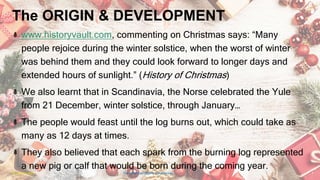 The ORIGIN & DEVELOPMENT
www.historyvault.com, commenting on Christmas says: “Many
people rejoice during the winter solstice, when the worst of winter
was behind them and they could look forward to longer days and
extended hours of sunlight.” (History of Christmas)
We also learnt that in Scandinavia, the Norse celebrated the Yule
from 21 December, winter solstice, through January…
The people would feast until the log burns out, which could take as
many as 12 days at times.
They also believed that each spark from the burning log represented
a new pig or calf that would be born during the coming year.
24 January 2023 The Christmas Origin & Celebrations 7
 