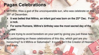Pagan Celebrations
MITHRA: Was a god of the unconquerable sun, who was celebrate on the
25th of December.
It was belied that Mithra, an infant god was born on the 25th Dec. From
a rock.
For some Romans, Mithra’s birthday was the most sacred day of the
year.
We are trying to avoid boredom on your part by giving you just these two.
By participating on these celebrations of this day, which god are you
honouring? Is it Mithra or Saturnalia? It surely isn’t the Creator of Heaven
and earth.
24 January 2023 The Christmas Origin & Celebrations 9
 