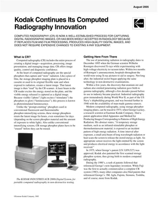 August 2005




Kodak Continues Its Computed
Radiography Innovation
COMPUTED RADIOGRAPHY (CR) IS NOW A WELL-ESTABLISHED PROCESS FOR CAPTURING
DIGITAL RADIOGRAPHIC IMAGES. CR HAS BEEN WIDELY ACCEPTED IN RADIOLOGY BECAUSE
IT REPLACES FILM AND FILM PROCESSING, PRODUCES HIGH-QUALITY DIGITAL IMAGES, AND
DOES NOT REQUIRE EXPENSIVE CHANGES TO EXISTING X-RAY EQUIPMENT.



What is CR?                                                     Getting Here From There
   Computed radiography (CR) includes the entire process of        The use of penetrating radiation in radiography dates to
creating a digital image—acquisition, processing, image         December 1895 when the German scientist Wilhelm
presentation, and managing image data. CR offers image          Roentgen discovered X-rays while experimenting with
quality, control and diagnostic confidence.                     high-voltage electricity in vacuum tubes. Within two months
   At the heart of computed radiography are the special         of Roentgen’s announcement, hospitals throughout the
phosphors that capture and “store” radiation. Like a piece of   world were using X-ray pictures to aid in surgery. Not long
film, the storage phosphor imaging plate is placed in a         after, the industrial sector began applying the same
cassette or used in its original flexible state and when        technology in non-destructive examinations.
exposed to radiation, creates a latent image. That latent          Within a few years, the discovery that uranium ore and
image is then “read” by the CR scanner. A laser beam in the     radium also emitted penetrating radiation gave birth to
CR reader excites the energy stored on the plate, and the       gamma radiography, although a few decades passed before
visible energy released is captured as a digital image.         its use in industry became practical. Industrial radiography
Because visible (“photo”) light excites (“stimulates”) the      grew tremendously during World War II, as part of the US
phosphors to glow (“luminescence”), this process is known       Navy’s shipbuilding program, and was boosted further in
as photostimulated luminescence.                                1946 with the availability of man-made gamma sources.
   Unlike the “prompt-emitting” phosphors used in                  Modern computed radiography, using storage phosphor
conventional fluorescent and fluorometallic                     imaging plates, can be traced to 1973, when George Luckey,
phosphor-intensifying screens, these storage phosphors          a research scientist at Eastman Kodak Company, filed a
retain the latent image for hours, even sometimes for days      patent application titled Apparatus and Method for
(depending on the screen phosphor material and the amount       Producing Images Corresponding to Patterns of High Energy
of exposure to white light). Also unlike conventional           Radiation. His abstract states, “A temporary storage
intensifying screens, CR storage phosphor plates have to be     medium, such as an infrared-stimulable phosphor or
“erased” before they can be reused.                             thermoluminescent material, is exposed to an incident
                                                                pattern of high energy radiation. A time interval after
                                                                exposure, a small area beam of long wavelength radiation or
                                                                heat scans the screen to release the stored energy as light. An
                                                                appropriate sensor receives the light emitted by the screen
                                                                and produces electrical energy in accordance with the light
                                                                received.”
                                                                   In 1975, when George’s patent (US 3,859,527) was
                                                                approved, Kodak also patented the first scanned storage
                                                                phosphor system, thus giving birth to modern computed
                                                                radiography.
                                                                   During the 1980’s, a rash of patents followed that
                                                                referenced George’s now-legendary invention. While Fuji
                                                                was the first to actually commercialize a complete CR
                                                                system (1983), many other companies also filed patents that
                                                                referenced George’s: 3M, Agfa, Fujistu, Siemens, Toshiba,
  The KODAK INDUSTREX ACR-2000i Digital System, for             and of course, more from Kodak.
portable computed radiography in non-destructive testing.




©Eastman Kodak Company, 2005
 
