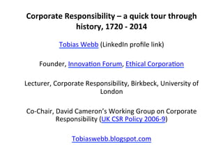  
Corporate	
  Responsibility	
  –	
  a	
  quick	
  tour	
  through	
  
history,	
  1720	
  -­‐	
  2014	
  
	
  
Tobias	
  Webb	
  (LinkedIn	
  proﬁle	
  link)	
  
	
  
Founder,	
  Innova9on	
  Forum,	
  Ethical	
  Corpora9on	
  
	
  
Lecturer,	
  Corporate	
  Responsibility,	
  Birkbeck,	
  University	
  of	
  
London	
  
	
  
Co-­‐Chair,	
  David	
  Cameron’s	
  Working	
  Group	
  on	
  Corporate	
  
Responsibility	
  (UK	
  CSR	
  Policy	
  2006-­‐9)	
  
	
  
Tobiaswebb.blogspot.com	
  
	
  
 