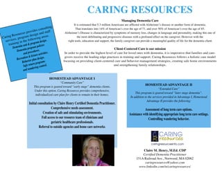 CARING RESOURCES
                                                                                                    Managing Dementia Care
                                                             It is estimated that 5.3 million Americans are afﬂicted with Alzheimer’s disease or another form of dementia.
                                        ulting
                           ide s cons ff                       That translates into 14% of American’s over the age of 71, and over 50% of American’s over the age of 85.
                   s prov n and sta
           source
                                                      Alzheimer’s Disease is characterized by symptoms of memory loss, changes in language and personality, making this one of
        Re              desig              s.
Caring es, program lowing area                                  the most debilitating and progressive diseases with a profound effect on the caregiver. However with the
  servic g in the fol ram design.                       right tools, education and support, the family caregiver can provide a meaningful quality of life for the dementia client.
     trainin tia unit & prog olicies
         Demen tia program p                                                                   Client-Centered Care is our mission
            Demen procedures.               .
                  and             ctivities           In order to provide the highest level of care for loved ones with dementia, it is imperative that families and care-
                   ion & leisure a .                  givers receive the leading edge practices in training and support. Caring Resources follows a holistic care model
            Recreat ior plan design
                 Behav n programs                    focusing on providing client-centered care and behavior management strategies, creating safe home environments
                          ur
                  Safe ret ring control.                                                    and strengthening family relationships.
                           de
                  and wan

                                          HOMESTEAD ADVANTAGE I
                                                   “Community Care”
                                                                                                                         HOMESTEAD ADVANTAGE II
                             This program is geared toward “early stage” dementia clients.
                                                                                                                                    “Extended Care”
                             Under this option, Caring Resources provides comprehensive,
                                                                                                                This program is geared toward “later stage dementia”.
                              individualized care plan for clients to remain in their homes.
                                                                                                            In addition to the services provided in Advantage I, Homestead
                                                                                                                          Advantage II provides the following:
                        Initial consultation by Claire Henry Certiﬁed Dementia Practitioner.
                                           Comprehensive needs assessment.                                             Assessment of long term care options.
                                    Creation of safe and stimulating environments.                         Assistance with identifying appropriate long term care settings.
                                   Full access to our resource team of clinicians and                                     Controlling wandering behavior.
                                           geriatric healthcare professionals.
                                 Referral to outside agencies and home care networks.




                                                                                                                    Claire M. Henry, M.Ed. CDP
                                                                                                                    Certiﬁed Dementia Practitioner
                                                                                                                151A Railroad Ave., Norwood, MA 02062
                                                                                                                     caringresources@yahoo.com
                                                                                                                  www.linkedin.com/in/caringresources/
 