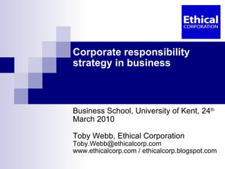 Corporate responsibility strategy in business Business School, University of Kent, 24 th  March 2010 Toby Webb, Ethical Corporation [email_address] www.ethicalcorp.com / ethicalcorp.blogspot.com 