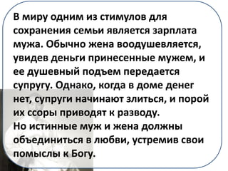В миру одним из стимулов для
сохранения семьи является зарплата
мужа. Обычно жена воодушевляется,
увидев деньги принесенные мужем, и
ее душевный подъем передается
супругу. Однако, когда в доме денег
нет, супруги начинают злиться, и порой
их ссоры приводят к разводу.
Но истинные муж и жена должны
объединиться в любви, устремив свои
помыслы к Богу.
 