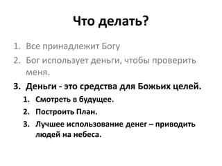 Что делать?
1. Все принадлежит Богу
2. Бог использует деньги, чтобы проверить
меня.
3. Деньги - это средства для Божьих целей.
1. Смотреть в будущее.
2. Построить План.
3. Лучшее использование денег – приводить
людей на небеса.
 