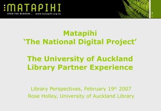 Matapihi ‘The National Digital Project’ The University of Auckland Library Partner Experience Library Perspectives, February 19 th  2007 Rose Holley, University of Auckland Library 