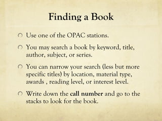 Finding a Book Use one of the OPAC stations. You may search a book by keyword, title, author, subject, or series. You can narrow your search (less but more specific titles) by location, material type, awards , reading level, or interest level. Write down the  call number  and go to the stacks to look for the book. 