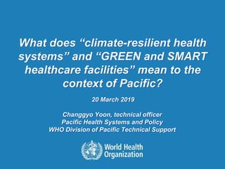 What does “climate-resilient health
systems” and “GREEN and SMART
healthcare facilities” mean to the
context of Pacific?
20 March 2019
Changgyo Yoon, technical officer
Pacific Health Systems and Policy
WHO Division of Pacific Technical Support
 