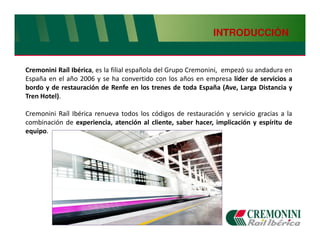 INTRODUCCIÓN


Cremonini Raíl Ibérica, es la filial española del Grupo Cremonini, empezó su andadura en
España en el año 2006 y se ha convertido con los años en empresa líder de servicios a
bordo y de restauración de Renfe en los trenes de toda España (Ave, Larga Distancia y
Tren Hotel).

Cremonini Raíl Ibérica renueva todos los códigos de restauración y servicio gracias a la
combinación de experiencia, atención al cliente, saber hacer, implicación y espíritu de
equipo.
 