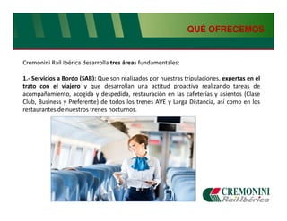 QUÉ OFRECEMOS


Cremonini Raíl Ibérica desarrolla tres áreas fundamentales:

1.- Servicios a Bordo (SAB): Que son realizados por nuestras tripulaciones, expertas en el
trato con el viajero y que desarrollan una actitud proactiva realizando tareas de
acompañamiento, acogida y despedida, restauración en las cafeterías y asientos (Clase
Club, Business y Preferente) de todos los trenes AVE y Larga Distancia, así como en los
restaurantes de nuestros trenes nocturnos.
 