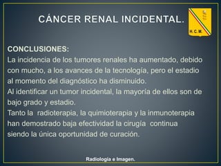 CONCLUSIONES:
La incidencia de los tumores renales ha aumentado, debido
con mucho, a los avances de la tecnología, pero el estadio
al momento del diagnóstico ha disminuido.
Al identificar un tumor incidental, la mayoría de ellos son de
bajo grado y estadio.
Tanto la radioterapia, la quimioterapia y la inmunoterapia
han demostrado baja efectividad la cirugía continua
siendo la única oportunidad de curación.
Radiología e Imagen.
 