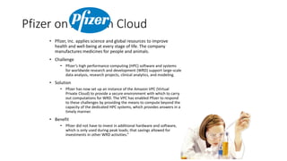 Pfizer on Amazon Cloud
• Pfizer, Inc. applies science and global resources to improve
health and well-being at every stage of life. The company
manufactures medicines for people and animals.
• Challenge
• Pfizer’s high performance computing (HPC) software and systems
for worldwide research and development (WRD) support large-scale
data analysis, research projects, clinical analytics, and modeling.
• Solution
• Pfizer has now set up an instance of the Amazon VPC (Virtual
Private Cloud) to provide a secure environment with which to carry
out computations for WRD. The VPC has enabled Pfizer to respond
to these challenges by providing the means to compute beyond the
capacity of the dedicated HPC systems, which provides answers in a
timely manner.
• Benefit
• Pfizer did not have to invest in additional hardware and software,
which is only used during peak loads; that savings allowed for
investments in other WRD activities.”
 