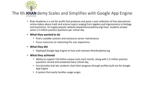The Khan Academy Scales and Simplifies with Google App Engine
• Khan Academy is a not-for-profit that produces and posts a vast collection of free educational
online videos about math and science topics ranging from algebra and trigonometry to biology
and economics. Its hugely popular website (www.khanacademy.org) have students answer
some 1.5 million practice questions per school day.
• What they wanted to do
• Find a scalable solution and outsource server maintenance
• Focus resources on improving the user experience
• What they did
• Deployed Google App Engine to host and maintain KhanAcademy.org
• What they achieved
• Ability to support 3.8 million unique visits each month, along with 1.5 million practice
questions served and answered every school day
• Functionality that lets students chart their progress through profiles built via the Google
App Engine
• A system that easily handles usage surges
 