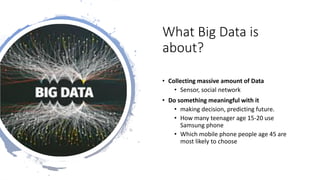 What Big Data is
about?
• Collecting massive amount of Data
• Sensor, social network
• Do something meaningful with it
• making decision, predicting future.
• How many teenager age 15-20 use
Samsung phone
• Which mobile phone people age 45 are
most likely to choose
 