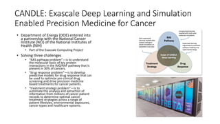 CANDLE: Exascale Deep Learning and Simulation
Enabled Precision Medicine for Cancer
• Department of Energy (DOE) entered into
a partnership with the National Cancer
Institute (NCI) of the National Institutes of
Health (NIH)
• Part of the Exascale Computing Project
• Solving three challenges
• “RAS pathway problem”—is to understand
the molecular basis of key protein
interactions in the RAS/RAF pathway that is
present in 30% of cancers.
• “drug response problem”—is to develop
predictive models for drug response that can
be used to optimize pre-clinical drug
screening and drive precision medicine
based treatments for cancer patients.
• “treatment strategy problem”—is to
automate the analysis and extraction of
information from millions of cancer patient
records to determine optimal cancer
treatment strategies across a range of
patient lifestyles, environmental exposures,
cancer types and healthcare systems.
 
