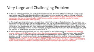 Very Large and Challenging Problem
• In the RAS pathway problem, we guide multi-scale molecular dynamics (MD) runs through a large-scale
state-space search, using unsupervised learning to determine the scope and scale of the next series of
simulations based on the history of previous simulations. The scale of the deep learning in this problem
comes from the size of the state-space (O(109)) that must be navigated and the number of model
parameters to describe each state (O(1012)).
• In the drug response problem, we use supervised machine learning methods to capture the complex, non-
linear relationships between the properties of drugs and the properties of the tumors to predict response to
treatment and therefore develop a model that can provide treatment recommendations for a given tumor.
The scale in this problem derives from the number of relevant parameters to describe properties of a drug
or compound (O(106)), number of measurements of important tumor molecular characteristics (O(107), and
the number of drug/tumor screening results (O(107)).
• In the treatment strategy problem, we use semi-supervised machine learning to automatically read and
encode millions of clinical reports into a form that can be computed upon. These encoded reports will be
used by the national cancer surveillance program to understand the broad impact of cancer treatment
practices and drive simulations of entire cancer populations to determine optimal treatment strategies for
patient cohorts. The scale of this problem is determined by the number of individual patient records
(O(108)), the scale of the medical vocabulary (O(105), and the scale of the structure output record (O(105)).
When clinical images are added, the input scale jumps an additional two orders of magnitude.
 