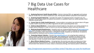 7 Big Data Use Cases for
Healthcare
• 1. Analyzing Electronic Health Records (EHRs) – Doctors sharing EHRs can aggregate and analyze
data for trends that can reduce healthcare costs. Sharing data between physicians and healthcare
• 2. Analyzing Hospital Networks – Consider the power of analyzing trends in hospital care. For
example, centralizing analysis of medical instruments in a pediatric ward can isolate possible infant
infection trends earlier
• 3. Control Data for Public Health Research – Using analytics normalizes raw patient data to fill gaps
in public health records that can affect regulations as well as providing better care.
• 4. Evidence-Based Medicine – Using evidence-based medicine, the doctor can match symptoms to
a larger patient database in order to come to an accurate diagnosis faster and more efficiently.
• 5. Reducing Hospital Readmissions – Hospital costs are rising partially because of high readmission
rates within 30 days of patient release. Using big data analytics in order to identify at-risk patients
based on past history, chart information, and patient trends, hospitals can identify at-risk patients
and provide the necessary care to reduce readmission rates.
• 6. Protecting Patients’ Identity – Insurers like UnitedHealthcare are using big data analytics in
order to detect medical fraud and identity theft. The company uses analytics on speech-to-text
records from calls to the call center to identify potential fraudsters. The insurance company also
uses big data in order to predict which types of treatment plans are more likely to succeed.
• 7. More Efficient Medical Practice – Using big data, the practice was able to analyze more than
2,200 processes and procedures. As a result, the practice was able to streamline workflow, shift
clinical tasks from doctors to nurses, reduce unnecessary testing, and improve patient satisfaction
https://imaginenext.ingrammicro.com/data-center/7-big-data-use-cases-for-healthcare
 