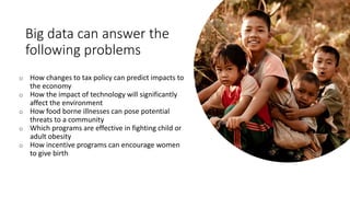 Big data can answer the
following problems
o How changes to tax policy can predict impacts to
the economy
o How the impact of technology will significantly
affect the environment
o How food borne illnesses can pose potential
threats to a community
o Which programs are effective in fighting child or
adult obesity
o How incentive programs can encourage women
to give birth
 