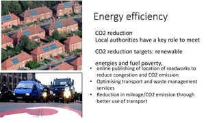 Energy efficiency
CO2 reduction
Local authorities have a key role to meet
CO2 reduction targets: renewable
energies and fuel poverty,
• online publishing of location of roadworks to
reduce congestion and CO2 emission
• Optimising transport and waste management
services
• Reduction in mileage/CO2 emission through
better use of transport
 