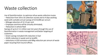 Waste collection
Use of GeoInformation to optimise refuse waste collection routes
– Reduction from 18 to 16 collection rounds and to 4 days working
week with cashable annual savings of £153,000 per annum
– Mileage reduction of 12-13 per cent
– Employee overtime will be virtually eliminated,
– Reduction in vehicle fleet
Savings of up to £ 3.1 million over ten years through the use of
GeoInformation in waste management and better targeting of
customers.
– Green savings included 15% reduction in fuel
– 18.8% reduction in waste sent to landfill,
– reductions in CO2 emissions and 40kg reduction per annum of waste
paper recycling from Council offices.
 