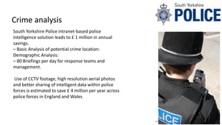 Crime analysis
South Yorkshire Police intranet-based police
intelligence solution leads to £ 1 million in annual
savings.
– Basic Analysis of potential crime location:
Demographic Analysis:
– 80 Briefings per day for response teams and
management.
Use of CCTV footage, high resolution aerial photos
and better sharing of intelligent data within police
forces is estimated to save £ 4 million per year across
police forces in England and Wales
 