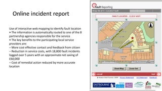 Online incident report
Use of interactive web mapping to identify fault location
• The information is automatically routed to one of the 8
partnership agencies responsible for the service
• The key benefits to the participating local service
providers are:
– More cost effective contact and feedback from citizen
– Reduction in service costs, with 18,800 fault incidents
logged over 5 years with an approximate net saving of
£60,000
– Cost of remedial action reduced by more accurate
location
 