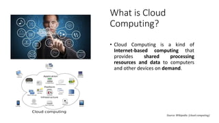 Source: Wikipedia (cloud computing)
What is Cloud
Computing?
• Cloud Computing is a kind of
Internet-based computing that
provides shared processing
resources and data to computers
and other devices on demand.
 